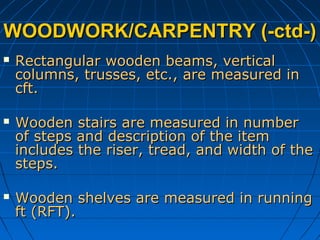 WOODWORK/CARPENTRY (-ctd-)WOODWORK/CARPENTRY (-ctd-)
 Rectangular wooden beams, verticalRectangular wooden beams, vertical
columns, trusses, etc., are measured incolumns, trusses, etc., are measured in
cft.cft.
 Wooden stairs are measured in numberWooden stairs are measured in number
of steps and description of the itemof steps and description of the item
includes the riser, tread, and width of theincludes the riser, tread, and width of the
steps.steps.
 Wooden shelves are measured in runningWooden shelves are measured in running
ft (RFT).ft (RFT).
 
