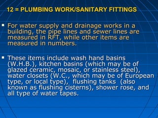 12 = PLUMBING WORK/SANITARY FITTINGS12 = PLUMBING WORK/SANITARY FITTINGS
 For water supply and drainage works in aFor water supply and drainage works in a
building, the pipe lines and sewer lines arebuilding, the pipe lines and sewer lines are
measured in RFT, while other items aremeasured in RFT, while other items are
measured in numbers.measured in numbers.
 These items include wash hand basinsThese items include wash hand basins
(W.H.B.), kitchen basins (which may be of(W.H.B.), kitchen basins (which may be of
glazed ceramic, mosaic, or stainless steel),glazed ceramic, mosaic, or stainless steel),
water closets (W.C., which may be of Europeanwater closets (W.C., which may be of European
type, or local type), flushing tanks (alsotype, or local type), flushing tanks (also
known as flushing cisterns), shower rose, andknown as flushing cisterns), shower rose, and
all type of water tapes.all type of water tapes.
 
