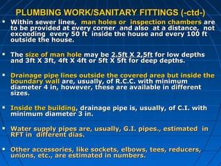 PLUMBING WORK/SANITARY FITTINGS (-ctd-)PLUMBING WORK/SANITARY FITTINGS (-ctd-)
 Within sewer lines,Within sewer lines, man holes or inspection chambersman holes or inspection chambers areare
to be provided at every corner and also at a distance, notto be provided at every corner and also at a distance, not
exceeding every 50 ft inside the house and every 100 ftexceeding every 50 ft inside the house and every 100 ft
outside the house.outside the house.
 TheThe size of man holesize of man hole may bemay be 2.5ft X 2,5ft2.5ft X 2,5ft for low depthsfor low depths
and 3ft X 3ft, 4ft X 4ft or 5ft X 5ft for deep depths.and 3ft X 3ft, 4ft X 4ft or 5ft X 5ft for deep depths.
 Drainage pipe lines outside the covered area but inside theDrainage pipe lines outside the covered area but inside the
boundary wallboundary wall are, usually, of R.C.C. with minimumare, usually, of R.C.C. with minimum
diameter 4 in, however, these are available in differentdiameter 4 in, however, these are available in different
sizes.sizes.
 Inside the buildingInside the building, drainage pipe is, usually, of C.I. with, drainage pipe is, usually, of C.I. with
minimum diameter 3 in.minimum diameter 3 in.
 Water supply pipes are, usually, G.I. pipes., estimated inWater supply pipes are, usually, G.I. pipes., estimated in
RFT in different dias.RFT in different dias.
 Other accessories, like sockets, elbows, tees, reducers,Other accessories, like sockets, elbows, tees, reducers,
unions, etc., are estimated in numbers.unions, etc., are estimated in numbers.
 