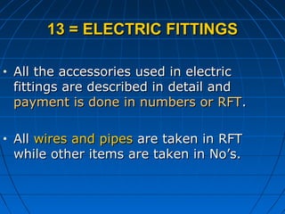 13 = ELECTRIC FITTINGS13 = ELECTRIC FITTINGS
• All the accessories used in electricAll the accessories used in electric
fittings are described in detail andfittings are described in detail and
payment is done in numbers or RFTpayment is done in numbers or RFT..
• AllAll wires and pipeswires and pipes are taken in RFTare taken in RFT
while other items are taken in No’s.while other items are taken in No’s.
 