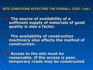 SITE CONDITIONS AFFECTING THE OVERALL COST (-ctd-)SITE CONDITIONS AFFECTING THE OVERALL COST (-ctd-)
6.6. The source of availability of aThe source of availability of a
sufficient supply of materials of goodsufficient supply of materials of good
quality is also a factor.quality is also a factor.
7.7. The availability of constructionThe availability of construction
machinery also affects the method ofmachinery also affects the method of
construction.construction.
8.8. Access to the site must beAccess to the site must be
reasonable. If the access is poor,reasonable. If the access is poor,
temporary roads may be constructed.temporary roads may be constructed.
 