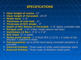 SPECIFICATIONSSPECIFICATIONS
 Clear height of roomsClear height of rooms:: 12’12’
 Clear height of VerandahClear height of Verandah:: 10’-0”10’-0”
 Plinth levelPlinth level:: 1’-6”1’-6”
 Thickness of roof slabThickness of roof slab:: 4”4”
 Thickness of RCC shadeThickness of RCC shade:: 3”3”
 Depth of RCC Beams in VerandahDepth of RCC Beams in Verandah:: 1’-6” below verandah slab1’-6” below verandah slab
 Parapet wallParapet wall:: 1’-0” (Clear height above roof tiles)1’-0” (Clear height above roof tiles)
 Ventilators (4 No.)Ventilators (4 No.):: 2’-6” x 1’-6”2’-6” x 1’-6”
 RCC lintelRCC lintel:: 6” in depth6” in depth
 Damp proof coarseDamp proof coarse:: 1 ½”thick PCC (1:2:4) + 2 coats of hot1 ½”thick PCC (1:2:4) + 2 coats of hot
bitumen + polythene sheetbitumen + polythene sheet
 Full foundationFull foundation up to plinth level along verandah periphery isup to plinth level along verandah periphery is
providedprovided
 Internal finishesInternal finishes:: Three coats of white wash/distemper paintThree coats of white wash/distemper paint
 External finishesExternal finishes:: Three coats of Weather shield paintThree coats of Weather shield paint
 