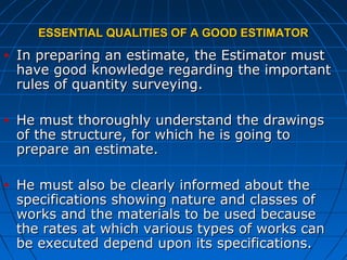 ESSENTIAL QUALITIES OF A GOOD ESTIMATORESSENTIAL QUALITIES OF A GOOD ESTIMATOR
• In preparing an estimate, the Estimator mustIn preparing an estimate, the Estimator must
have good knowledge regarding the importanthave good knowledge regarding the important
rules of quantity surveying.rules of quantity surveying.
• He must thoroughly understand the drawingsHe must thoroughly understand the drawings
of the structure, for which he is going toof the structure, for which he is going to
prepare an estimate.prepare an estimate.
• He must also be clearly informed about theHe must also be clearly informed about the
specifications showing nature and classes ofspecifications showing nature and classes of
works and the materials to be used becauseworks and the materials to be used because
the rates at which various types of works canthe rates at which various types of works can
be executed depend upon its specifications.be executed depend upon its specifications.
 