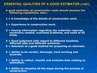 ESSENTIAL QUALITIES OF A GOOD ESTIMATOR (-ctd-)ESSENTIAL QUALITIES OF A GOOD ESTIMATOR (-ctd-)
A good estimator of construction costs should possess the
following capabilities, also:-
1 = A knowledge of the details of construction work.
2 = Experience in construction work.
3 = Having information regarding the materials required,
machinery needed, overhead problems, and costs of all
kinds.
4 = Good judgment with regard to different localities,
different jobs and different workmen.
5 = Selection of a good method for preparing an estimate.
6 = Ability to be careful, thorough, hard working and
accurate.
7 = Ability to collect, classify and evaluate data relating to
estimation.
8 = Ability to visualize all the steps during the process of
construction.
 