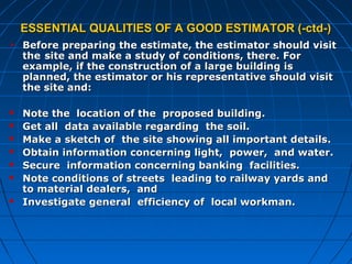 ESSENTIAL QUALITIES OF A GOOD ESTIMATOR (-ctd-)ESSENTIAL QUALITIES OF A GOOD ESTIMATOR (-ctd-)
 Before preparing the estimate, the estimator should visitBefore preparing the estimate, the estimator should visit
thethe site and make a study of conditions, there. Forsite and make a study of conditions, there. For
example, if the construction of a large building isexample, if the construction of a large building is
planned, the estimator or his representative should visitplanned, the estimator or his representative should visit
the site and:the site and:
 Note the location of the proposed building.Note the location of the proposed building.
 Get all data available regarding the soil.Get all data available regarding the soil.
 Make a sketch of the site showing all important details.Make a sketch of the site showing all important details.
 Obtain information concerning light, power, and water.Obtain information concerning light, power, and water.
 Secure information concerning banking facilities.Secure information concerning banking facilities.
 Note conditions of streets leading to railway yards andNote conditions of streets leading to railway yards and
to material dealers, andto material dealers, and
 Investigate general efficiency of local workman.Investigate general efficiency of local workman.
 
