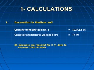 1- CALCULATIONS1- CALCULATIONS
1. Excavation in Medium soil
Quantity from BOQ item No. 1
Output of one labourer working 8 hrs
04 labourers are required for 3 ½ days to
excavate 1050 cft earth.
=
=
1024.52 cft
75 cft
 