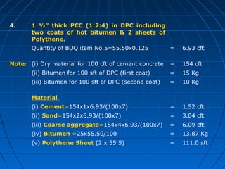 4. 1 ½” thick PCC (1:2:4) in DPC including
two coats of hot bitumen & 2 sheets of
Polythene.
Quantity of BOQ item No.5=55.50x0.125 = 6.93 cft
Note: (i) Dry material for 100 cft of cement concrete = 154 cft
(ii) Bitumen for 100 sft of DPC (first coat) = 15 Kg
(iii) Bitumen for 100 sft of DPC (second coat) = 10 Kg
Material
(i) Cement=154x1x6.93/(100x7) = 1.52 cft
(ii) Sand=154x2x6.93/(100x7) = 3.04 cft
(iii) Coarse aggregate=154x4x6.93/(100x7) = 6.09 cft
(iv) Bitumen =25x55.50/100 = 13.87 Kg
(v) Polythene Sheet (2 x 55.5) = 111.0 sft
 