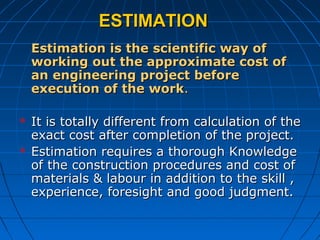 ESTIMATIONESTIMATION
Estimation is the scientific way ofEstimation is the scientific way of
working out the approximate cost ofworking out the approximate cost of
an engineering project beforean engineering project before
execution of the workexecution of the work..
 It is totally different from calculation of theIt is totally different from calculation of the
exact cost after completion of the project.exact cost after completion of the project.
 Estimation requires a thorough KnowledgeEstimation requires a thorough Knowledge
of the construction procedures and cost ofof the construction procedures and cost of
materials & labour in addition to the skill ,materials & labour in addition to the skill ,
experience, foresight and good judgment.experience, foresight and good judgment.
 
