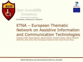 ETNA – European Thematic
Network on Assistive Information
and Communication Technologies
Lindsay Evett, David Brown, David Colven, Andrew Lysley, Renzo Andrich
ISRG NTU, ACE centre, Polo Tecnologico Fondazione Don Carlo Gnocchi Onlus




     AEGIS Workshop and International Conference, Brussels
 