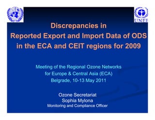 Discrepancies in
Reported Export and Import Data of ODS
 in the ECA and CEIT regions for 2009

       Meeting of the Regional Ozone Networks
          for Europe & Central Asia (ECA)
             Belgrade, 10-13 May 2011
                        10-


                  Ozone Secretariat
                   Sophia Mylona
            Monitoring and Compliance Officer
 