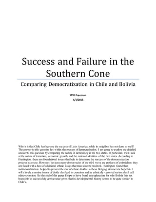 Success and Failure in the
Southern Cone
Comparing Democratization in Chile and Bolivia
Will Freeman
4/1/2016
Why is it that Chile has become the success of Latin America, while its neighbor has not done so well?
The answer to this question lies within the process of democratization. I am going to explore the detailed
answer to this question by comparing the nature of democracy in the two states. In particular, I will look
at the nature of transition, economic growth, and the national identities of the two states. According to
Huntington, these are foundational issues that help to determine the success of the democratization
process in a state. However,because many democracies of the third wave are products of colonialism they
are faced with a host of additional ethnic issues that must also be resolved. Huntington found that
institutionalization helped to prevent the rise of ethnic divides in these fledging democratic hopefuls. I
will closely examine issues of divide that lead to cronyism and its ethnically centered variant that I call
ethno-cronyism. By the end of this paper I hope to have found an explanation for why Bolivia has not
been able to successfully democratize given that its developmental history seems to be quite similar to
Chile’s.
 
