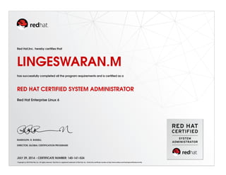 Red Hat,Inc. hereby certiﬁes that
LINGESWARAN.M
has successfully completed all the program requirements and is certiﬁed as a
RED HAT CERTIFIED SYSTEM ADMINISTRATOR
Red Hat Enterprise Linux 6
RANDOLPH. R. RUSSELL
DIRECTOR, GLOBAL CERTIFICATION PROGRAMS
JULY 29, 2014 - CERTIFICATE NUMBER: 140-141-524
Copyright (c) 2010 Red Hat, Inc. All rights reserved. Red Hat is a registered trademark of Red Hat, Inc. Verify this certiﬁcate number at http://www.redhat.com/training/certiﬁcation/verify
 