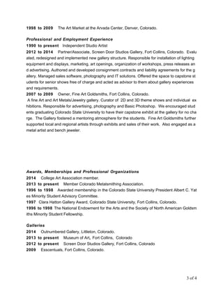1998 to 2009 The Art Market at the Arvada Center, Denver, Colorado.
Professional and Employment Experience
1990 to present Independent Studio Artist
2012 to 2014 Partner/Associate, Screen Door Studios Gallery, Fort Collins, Colorado. Evalu
ated, redesigned and implemented new gallery structure. Responsible for installation of lighting
equipment and displays, marketing, art openings, organization of workshops, press releases an
d advertising. Authored and developed consignment contracts and liability agreements for the g
allery. Managed sales software, photography and IT solutions. Offered the space to capstone st
udents for senior shows free of charge and acted as advisor to them about gallery experiences
and requirements.
2007 to 2009 Owner, Fine Art Goldsmiths, Fort Collins, Colorado.
A fine Art and Art Metals/Jewelry gallery. Curator of 2D and 3D theme shows and individual ex
hibitions. Responsible for advertising, photography and Basic Photoshop. We encouraged stud
ents graduating Colorado State University to have their capstone exhibit at the gallery for no cha
rge. The Gallery fostered a mentoring atmosphere for the students. Fine Art Goldsmiths further
supported local and regional artists through exhibits and sales of their work. Also engaged as a
metal artist and bench jeweler.
Awards, Memberships and Professional Organizations
2014 College Art Association member.
2013 to present Member Colorado Metalsmithing Association.
1996 to 1998 Awarded membership in the Colorado State University President Albert C. Yat
es Minority Student Advisory Committee.
1997 Clara Hatton Gallery Award, Colorado State University, Fort Collins, Colorado.
1996 to 1998 The National Endowment for the Arts and the Society of North American Goldsm
iths Minority Student Fellowship.
Galleries
2014 Outnumbered Gallery, Littleton, Colorado.
2013 to present Museum of Art, Fort Collins, Colorado
2012 to present Screen Door Studios Gallery, Fort Collins, Colorado
2009 Esscentuals, Fort Collins, Colorado.
3 of 4
 