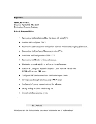 Experience:
MRIT, Hyderabad.
Duration: April 2012- May 2013
Designation: Systems Engineer.
Roles & Responsibilities:
• Responsible for Installation of Red Hat Linux OS using NFS.
• Installed and configured DHCP
• Responsible for User account management creation, deletion and assigning permission.
• Responsible for Disk Space Management using LVM.
• Installation and Configuration of SSH, FTP.
• Responsible for Monitor system performance.
• Monitoring network activity as well as server performance.
• Installed & Configured Red Hat Enterprise Linux Network servers with
SAMBA file server, FTP server.
• Configured NFS and autofs clients for file sharing on clients.
• Solving issues through remote desktop VNC Viewer.
• Configured of remote connection tools like ssh, scp.
• Taking backup on Linux server using tar.
• Crontab schedule recurring events.
.
DECLARATION
I hereby declare that the information given above is true to the best of my knowledge.
 