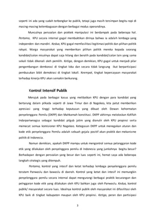 3
seperti ini ada yang sudah terbongkar ke publik, tetapi juga masih tersimpan begitu rapi di
masing-masing kelembagaaan dengan berbagai modus operandinya.
Munculnya persoalan dan praktek manipulasi ini berdampak pada beberapa hal.
Pertama, KPU secara internal gagal membuktikan dirinya bahwa ia adalah lembaga yang
independen dan mandiri. Kedua, KPU gagal memfasilitasi legitimasipolitik dan pilihan politik
rakyat. Warga masyarakat yang memberikan pilihan politik mereka kepada seorang
kandidat/calon misalnya dapat saja hilang dan beralih pada kandidat/calon lain yang sama
sekali tidak dikenali oleh pemilih. Ketiga, dengan demikian, KPU gagal untuk menjadi pilar
pengembangan demkorasi di tingkat loka dan secara tidak langsung ikut berpartisipasi
pembusukan bibit demokrasi di tingkat lokall. Keempat, tingkat kepercayaan masyarakat
terhadap kinerja KPU akan semakin berkurang.
Kontrol Intensif Publik
Merujuk pada berbagai kasus yang melibatkan KPU dengan para kandidat yang
bertarung dalam pilkada seperti di Jawa Timur dan di Nagekeo, kita patut memberikan
apresiasi yang tinggi terhadap keputusan yang dibuat oleh Dewan kehormatan
penyelenggara Pemilu (DKPP) dan Mahkamah konstitusi. DKPP akhirnya meloloskan Kofifah
Indarpariwnagsa sebagai kandidat pilgub jatim yang dianulir oleh KPU propinsi serta
memecat semua komisioner KPU Nagekeo. Ketegasan DKPP untuk menegakan aturan dan
kode etik penyelenggara Pemilu adalah sebuah gejala positif akan praktik dan mekanisme
politik di Indonesia.
Namun demikian, apakah DKPP mampu untuk mengontrol semua pelanggaran kode
etik yang dilakukan oleh penyelnggara pemilu di Indonesia yang jumlahnya begitu besar?
Berhadapan dengan persoalan yang besar dan luas seperti ini, hemat saya ada beberapa
langkah strategis yang ditempuh.
Pertama, kontrol yang intesif dan ketat terhadap lembaga penyelenggara pemilu
terutam Panwaslu dan bawaslu di daerah. Kontrol yang ketat dan intesif ini memungkin
penyelenggara pemilu secara internal dapat mengurangi berbagai praktik kecurangan dan
pelnggaran kode etik yang dilakukan oleh KPU bahkan juga oleh Panwaslu. Kedua, kontrol
publik/ masyarakat secara luas. Idealnya kontrol publik oleh masyarakat ini difasilitasi oleh
KPU baik di tingkat kabupaten maupun oleh KPU propinsi. Ketiga, peran dan partisipasi
 