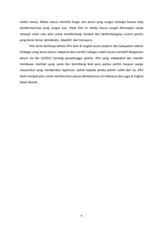 4
media masaa. Media massa memiliki fungsi dan peran yang sangat strategis karena skop
pemberitaannya yang sangat luas. Pada titik ini media massa sangat diharapkan untuk
menjadi salah satu pilar untuk membentengi tumbuh dan berkembangnya sistem pemilu
yang benar-benar demokratis, obyektif, dan transpara.
Kita tentu berharap bahwa KPU baik di tingkat pusat propinsi dan kabupaten adalah
lembaga yang benar-benar independ dan mandiri sebagai sudah secara normatif ditegaskan
dalam UU No 15/2011 tentang penyelengga pemilu. KPU yang indepedent dan mandiri
membawa manfaat yang sama dan berimbang baik para pelaku politik maupun warga
masyarakat yang memberikan legitimasi politik kepada pelaku politik. Lebih dari itu, KPU
telah menjadi pilar untuk memfasilitasi proses demokratisasi di Indonesia dan juga di tingkat
lokal/ daerah.
 