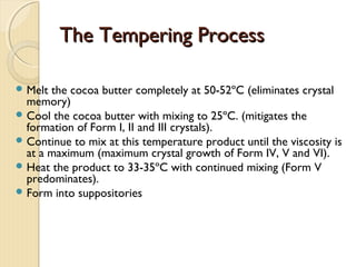 The Tempering ProcessThe Tempering Process
 Melt the cocoa butter completely at 50-52ºC (eliminates crystal
memory)
 Cool the cocoa butter with mixing to 25ºC. (mitigates the
formation of Form I, II and III crystals).
 Continue to mix at this temperature product until the viscosity is
at a maximum (maximum crystal growth of Form IV, V and VI).
 Heat the product to 33-35ºC with continued mixing (Form V
predominates).
 Form into suppositories
 