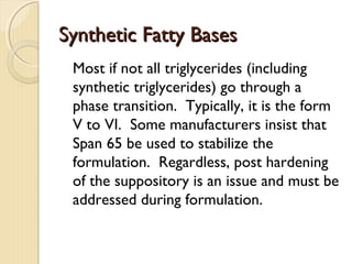 Synthetic Fatty BasesSynthetic Fatty Bases
Most if not all triglycerides (including
synthetic triglycerides) go through a
phase transition. Typically, it is the form
V to VI. Some manufacturers insist that
Span 65 be used to stabilize the
formulation. Regardless, post hardening
of the suppository is an issue and must be
addressed during formulation.
 