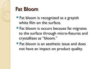 Fat BloomFat Bloom
Fat bloom is recognized as a grayish
white film on the surface.
Fat bloom is occurs because fat migrates
to the surface through micro-fissures and
crystallizes as “bloom.”
Fat bloom is an aesthetic issue and does
not have an impact on product quality.
 