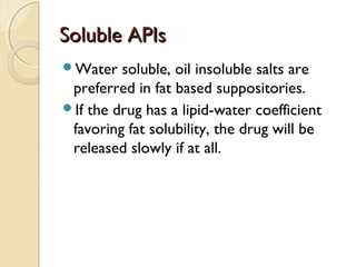 Soluble APIsSoluble APIs
Water soluble, oil insoluble salts are
preferred in fat based suppositories.
If the drug has a lipid-water coefficient
favoring fat solubility, the drug will be
released slowly if at all.
 
