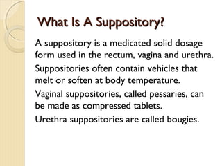 What Is A Suppository?What Is A Suppository?
A suppository is a medicated solid dosage
form used in the rectum, vagina and urethra.
Suppositories often contain vehicles that
melt or soften at body temperature.
Vaginal suppositories, called pessaries, can
be made as compressed tablets.
Urethra suppositories are called bougies.
 