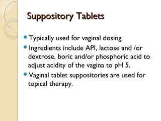 Suppository TabletsSuppository Tablets
Typically used for vaginal dosing
Ingredients include API, lactose and /or
dextrose, boric and/or phosphoric acid to
adjust acidity of the vagina to pH 5.
Vaginal tablet suppositories are used for
topical therapy.
 