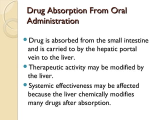 Drug Absorption From OralDrug Absorption From Oral
AdministrationAdministration
Drug is absorbed from the small intestine
and is carried to by the hepatic portal
vein to the liver.
Therapeutic activity may be modified by
the liver.
Systemic effectiveness may be affected
because the liver chemically modifies
many drugs after absorption.
 