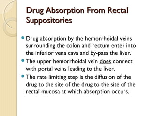 Drug Absorption From RectalDrug Absorption From Rectal
SuppositoriesSuppositories
Drug absorption by the hemorrhoidal veins
surrounding the colon and rectum enter into
the inferior vena cava and by-pass the liver.
The upper hemorrhoidal vein does connect
with portal veins leading to the liver.
The rate limiting step is the diffusion of the
drug to the site of the drug to the site of the
rectal mucosa at which absorption occurs.
 