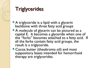 TriglyceridesTriglycerides
A triglyceride is a lipid with a glycerin
backbone with three fatty acid groups
A molecule of glycerin can be pictured as a
capital E. It becomes a glyceride when one of
the “forks” becomes attached to a fatty acid. If
all the forks contain fatty acid groups, the
result is a triglyceride.
Cocoa butter (theobroma oil) and most
suppository bases intended for hemorrhoid
therapy are triglycerides.
 