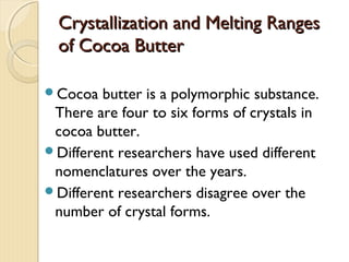 Crystallization and Melting RangesCrystallization and Melting Ranges
of Cocoa Butterof Cocoa Butter
Cocoa butter is a polymorphic substance.
There are four to six forms of crystals in
cocoa butter.
Different researchers have used different
nomenclatures over the years.
Different researchers disagree over the
number of crystal forms.
 