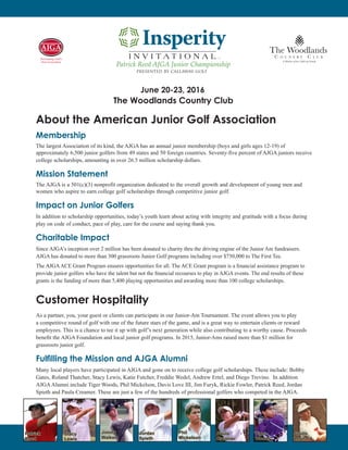 About the American Junior Golf Association
Membership
The largest Association of its kind, the AJGA has an annual junior membership (boys and girls ages 12-19) of
approximately 6,500 junior golfers from 49 states and 50 foreign countries. Seventy-five percent of AJGA juniors receive
college scholarships, amounting in over 26.5 million scholarship dollars.
Mission Statement
The AJGA is a 501(c)(3) nonprofit organization dedicated to the overall growth and development of young men and
women who aspire to earn college golf scholarships through competitive junior golf.
Impact on Junior Golfers
In addition to scholarship opportunities, today’s youth learn about acting with integrity and gratitude with a focus during
play on code of conduct, pace of play, care for the course and saying thank you.
Charitable Impact
Since AJGA’s inception over 2 million has been donated to charity thru the driving engine of the Junior Am fundraisers.
AJGA has donated to more than 300 grassroots Junior Golf programs including over $750,000 to The First Tee.
The AJGAACE Grant Program ensures opportunities for all. The ACE Grant program is a financial assistance program to
provide junior golfers who have the talent but not the financial recourses to play in AJGA events. The end results of these
grants is the funding of more than 5,400 playing opportunities and awarding more than 100 college scholarships.
Customer Hospitality
As a partner, you, your guest or clients can participate in our Junior-Am Tournament. The event allows you to play
a competitive round of golf with one of the future stars of the game, and is a great way to entertain clients or reward
employees. This is a chance to tee it up with golf’s next generation while also contributing to a worthy cause. Proceeds
benefit the AJGA Foundation and local junior golf programs. In 2015, Junior-Ams raised more than $1 million for
grassroots junior golf.
Fulfilling the Mission and AJGA Alumni
Many local players have participated in AJGA and gone on to receive college golf scholarships. These include: Bobby
Gates, Roland Thatcher, Stacy Lewis, Katie Futcher, Freddie Wedel, Andrew Ertel, and Diego Trevino. In addition
AJGAAlumni include Tiger Woods, Phil Mickelson, Davis Love III, Jim Furyk, Rickie Fowler, Patrick Reed, Jordan
Spieth and Paula Creamer. These are just a few of the hundreds of professional golfers who competed in the AJGA.
June 20-23, 2016
The Woodlands Country Club
presented by callaway golf
Patrick Reed AJGA Junior Championship
TM
Phil
Mickelson
Paula
Creamer
Tiger
Woods
Jordan
Spieth
Justin
Leonard
Stacy
Lewis
Patrick
Reed
Jimmy
Walker
 