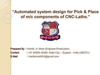Hardik .A. Modi (Engineer-Production)
+91 94295 42460. Kalol City – Gujarat – India (382721)
hardikmodi024@gmail.com
“Automated system design for Pick & Place
of m/c components of CNC-Lathe.”
 