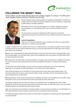 FOLLOWING THE MONEY TRAIL
Finance officers are often badly informed about their company’s biggest IT purchase – the ERP system.
Jacob Varghese Vaidyan (pictured) of Charteris puts this right.
Although enterprise resource planning systems are typically the single largest IT investment any
company makes, the business and financial implications of owning, maintaining or implementing
an ERP system are not always understood.
ERP systems are one of the most-used application in a company, alongside its email and
office applications. For most enterprises, ERP is also one of the cornerstones of their IT
strategy.
This article seeks to improve the understanding of ERP systems for senior finance
professionals by looking at these systems from the cost, benefits and business cycles points of
view.
Level of importance
Firstly, let’s try and answer the question: why is it important for the CFO or any senior finance
professional in a company to know about ERP?
In addition to looking at the more important issue of return on investment (ROI) or cost benefit, this question can be answered
by looking at three key roles a finance professional can play, and how they might benefit from an ERP system (note: some of
these roles may be overlapping):
q System user. A well-designed and implemented ERP system can give the finance team access to the general ledger, sales
and purchasing ledgers in an automated manner. Senior finance professionals may be users either of the ERP system itself or
the reports produced by the system.
q Financial control. The ERP system can provide a platform for managing costs and keeping track of budgets and variances.
This can be done either using standard reports and functionality available in the system or using some other reporting
system.
An ERP system also provides visibility and control of various transactions taking place across various departments
(depending on how extensive the ERP implementation or the interface with the other systems is).
Good checks and balances can be maintained on financial approvals and control using a well-configured system. The
accounting controls that can be put in place for general ledger, journals, receivables, inventory and purchasing functions
improve significantly with an ERP system.
q Financial planning. The key to good financial planning is availability and access to the right historic and current data. A good
ERP system can be a source of transactional and (with a data warehouse) historic data as well.
The planning, budgeting cycle and the closing of books can be undertaken much more efficiently with an ERP in place.
Although this can also be done using just a good financial and accounting system, the ERP system gives a much more holistic
perspective because of its interaction with other business functions.
Again, the improvements and automations in business processes, customer services and reductions in cost attributable to an
ERP system will directly impact the bottom line and hence this is an investment worth knowing about.
It is therefore extremely important that any phase of an ERP system be supported by a business case delivering well-defined
and measurable ROI.
www.evaluationcentre.com
 