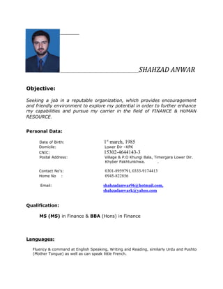 SHAHZAD ANWAR
Objective:
Seeking a job in a reputable organization, which provides encouragement
and friendly environment to explore my potential in order to further enhance
my capabilities and pursue my carrier in the field of FINANCE & HUMAN
RESOURCE.
Personal Data:
Date of Birth: 1st
march, 1985
Domicile: Lower Dir –KPK
CNIC: 15302-4644143-3
Postal Address: Village & P.O Khungi Bala, Timergara Lower Dir.
Khyber Pakhtunkhwa. .
Contact No's: 0301-8959791, 0333-9174413
Home No : 0945-822856
Email: shahzadanwar96@hotmail.com,
shahzadanwark@yahoo.com
Qualification:
MS (MS) in Finance & BBA (Hons) in Finance
Languages:
Fluency & command at English Speaking, Writing and Reading, similarly Urdu and Pushto
(Mother Tongue) as well as can speak little French.
 