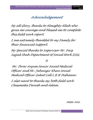FIELD WORK REPORT ON ZAKAT AND SOCIAL WELFARE SYSTEM AT LADY READING
HOSPITAL,PESHAWAR
September 1,
2011
Akbar Aziz University of Peshawar Session 2010-12 1
Acknowledgement
My all Glory, thanks to Almighty Allah who
gives me courage and blessed me to complete
this field work report.
I am extremely thankful to my Family for
their financial Support.
My Special thanks to Supervisor Mr. Faiq
Sajjad Shah Department of Social Work ISSG.
&
Mr. Ibrar Anjum Senior Social Medical
Officer and Mr. Jahangir Khan Social
Medical Officer Zakat Cell L.R.H Peshawar.
I also want to thanks my both field work
Classmates Danish and Aslam.
Akbar Aziz
 