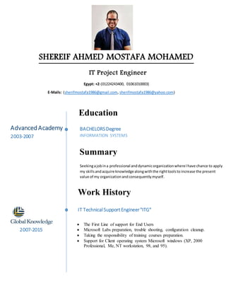 SHEREIF AHMED MOSTAFA MOHAMED
IT Project Engineer
Egypt: +2-(01224243400, 01061010003)
E-Mails: (sherifmostafa1986@gmail.com, sherifmostafa1986@yahoo.com)
BACHELORSDegree
INFORMATION SYSTEMS
AdvancedAcademy
2003-2007
Education
Summary
Seekingajobina professional anddynamicorganizationwhereIhave chance to apply
my skillsandacquire knowledgealongwiththe righttoolstoincrease the present
value of my organizationandconsequentlymyself.
Work History
IT TechnicalSupportEngineer"ITG"
2007-2015
 The First Line of support for End Users
 Microsoft Labs preparation, trouble shooting, configuration cleanup.
 Taking the responsibility of training courses preparation.
 Support for Client operating system Microsoft windows (XP, 2000
Professional, Me, NT workstation, 98, and 95).
 