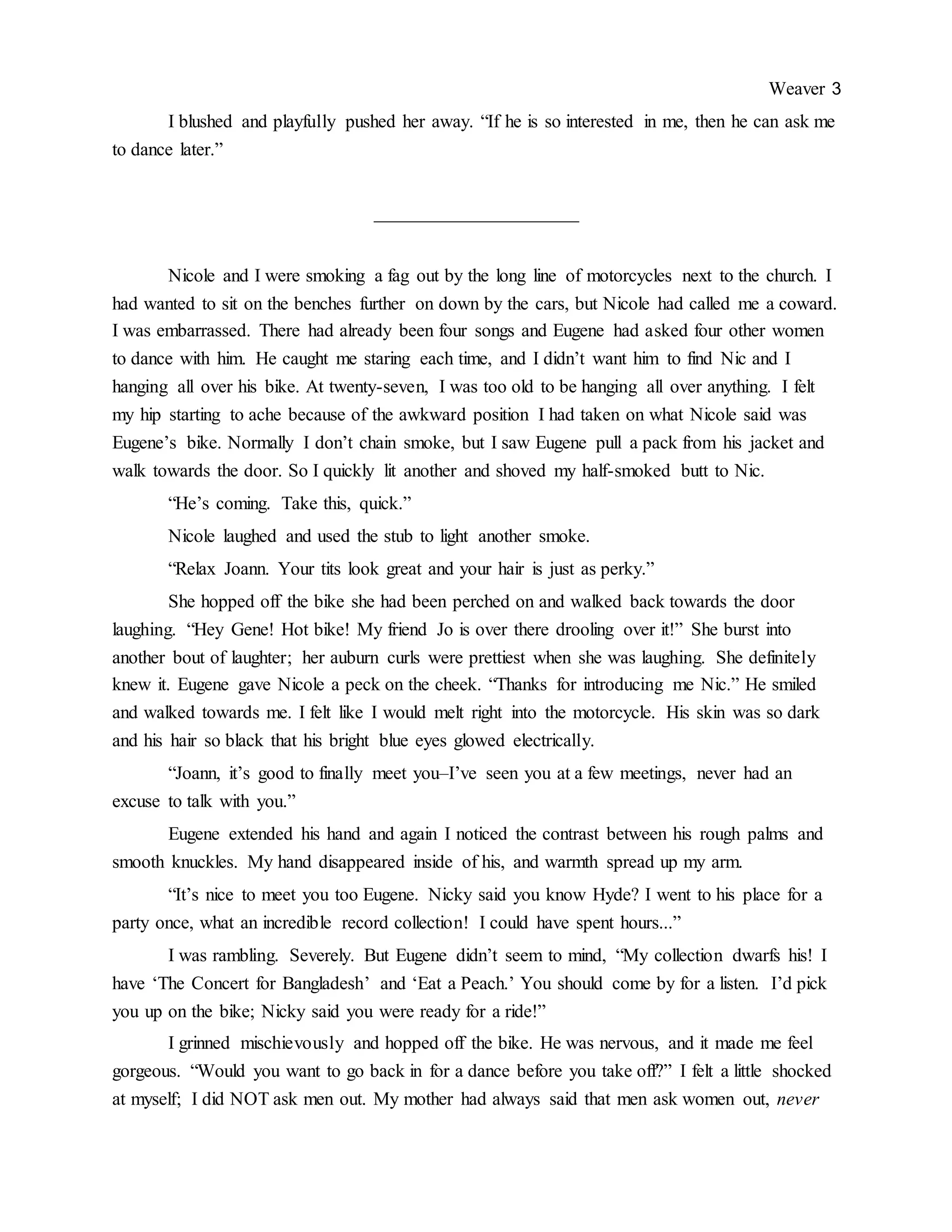 Weaver 3
I blushed and playfully pushed her away. “If he is so interested in me, then he can ask me
to dance later.”
______________________
Nicole and I were smoking a fag out by the long line of motorcycles next to the church. I
had wanted to sit on the benches further on down by the cars, but Nicole had called me a coward.
I was embarrassed. There had already been four songs and Eugene had asked four other women
to dance with him. He caught me staring each time, and I didn’t want him to find Nic and I
hanging all over his bike. At twenty-seven, I was too old to be hanging all over anything. I felt
my hip starting to ache because of the awkward position I had taken on what Nicole said was
Eugene’s bike. Normally I don’t chain smoke, but I saw Eugene pull a pack from his jacket and
walk towards the door. So I quickly lit another and shoved my half-smoked butt to Nic.
“He’s coming. Take this, quick.”
Nicole laughed and used the stub to light another smoke.
“Relax Joann. Your tits look great and your hair is just as perky.”
She hopped off the bike she had been perched on and walked back towards the door
laughing. “Hey Gene! Hot bike! My friend Jo is over there drooling over it!” She burst into
another bout of laughter; her auburn curls were prettiest when she was laughing. She definitely
knew it. Eugene gave Nicole a peck on the cheek. “Thanks for introducing me Nic.” He smiled
and walked towards me. I felt like I would melt right into the motorcycle. His skin was so dark
and his hair so black that his bright blue eyes glowed electrically.
“Joann, it’s good to finally meet you–I’ve seen you at a few meetings, never had an
excuse to talk with you.”
Eugene extended his hand and again I noticed the contrast between his rough palms and
smooth knuckles. My hand disappeared inside of his, and warmth spread up my arm.
“It’s nice to meet you too Eugene. Nicky said you know Hyde? I went to his place for a
party once, what an incredible record collection! I could have spent hours...”
I was rambling. Severely. But Eugene didn’t seem to mind, “My collection dwarfs his! I
have ‘The Concert for Bangladesh’ and ‘Eat a Peach.’ You should come by for a listen. I’d pick
you up on the bike; Nicky said you were ready for a ride!”
I grinned mischievously and hopped off the bike. He was nervous, and it made me feel
gorgeous. “Would you want to go back in for a dance before you take off?” I felt a little shocked
at myself; I did NOT ask men out. My mother had always said that men ask women out, never
 