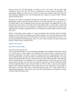10
having reviewed 10 to 20 titles (perhaps 3 in detail) on one or two screens. The user either finds
something of interest else the risk of the user abandoning the service increases substantially. The
recommender problem is to make sure that on those two screens each member in their diverse pool will
find something compelling to view, and will understand why it might be of interest (Carlos A.Gomez-
Uribe & Neil Hunt, 2015).
Historically, the Netflix recommendation problem has been thought of as equivalent to the problem of
predicting the number of stars that a person would rate a video after watching it, on a scale from 1 to 5.
We indeed relied on such an algorithm heavily when their main business was shipping DVDs by mail,
partly because in that context, a star rating was the main feedback that we received that a member had
actually watched the video. We even organized a competition aimed at improving the accuracy of the
rating prediction, resulting in algorithms that we use in production to predict ratings to this day (Netflix
Prize, 2015).
Netflix’s recommender system consists of a variety of algorithms that collectively define the Netflix
experience, most of which come together on the Netflix homepage. This is the first page that a Netflix
member sees upon logging onto one’s Netflix profile on any device (TV, tablet, phone, or browser)—it is
the main presentation of recommendations, where 2 of every 3 hours streamed on Netflix are discovered
(Carlos A.Gomez-Uribe & Neil Hunt, 2015).
EngineerPerspective
Algorithms used by Netflix
Personalised Video Ranker:PVR
There are typically about 40 rows on each homepage (depending on the capabilities of the device), and up
to 75 videos per row. These numbers vary somewhat across devices because of hardware and user
experience considerations. The videos in a given row typically come from a single algorithm. Genre rows
such as Suspense Movies, are driven by Netflix’s personalized video ranker (PVR) algorithm. As its name
suggests, this algorithm orders the entire catalog of videos (or subsets selected by genre or other filtering)
for each member profile in a personalized way. The resulting ordering is used to select the order of the
videos in genre and other rows, and is the reason why the same genre row shown to different members
often has completely different videos. Because Netflix uses PVR so widely, it must be good at general
purpose relative rankings throughout the entire catalog; this limits how personalized it can actually be.
Equivalently, PVR works better when we blend personalized signals with a pretty healthy dose of
(unpersonalized) popularity, which Netflix uses to drive the recommendations in the Popular row (Carlos
A.Gomez-Uribe & Neil Hunt, 2015).
 