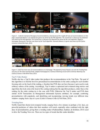 11
Figure 2 : : (Left) An example of the page of recommendations, showing two of the roughly 40 rows of recommendations on that
page. Suspenseful Movies is an example of a genre row driven by the PVR algorithm. The second row is a Because You Watched
row driven by the PVR algorithm. The second row is a Because You Watched row driven by the sims algorithm. (Right) A
homepage showing the Top Picks row driven by the Top N algorithm. Romantic Movies is a genre row driven by PVR (Carlos
A.Gomez-Uribe & Neil Hunt, 2015)
Figure 3 : (Left) Two more rows of recommendations on a homepage. The popularity-heavy Popular row and the Trending Now
row focus on the latest viewing trends. (Right) A homepage for a Continue Watching session with a Continue Watching row
(Carlos A.Gomez-Uribe & Neil Hunt, 2015)
Top-N Video Ranker
Netflix also has a Top N video ranker that produces the recommendations in the Top Picks. The goal of
this algorithm is to find the best few personalized recommendations in the entire catalog for each member
focusing only on the head of the ranking, a freedom that PVR does not have because it gets used to rank
arbitrary subsets of the catalog. Accordingly, Top N ranker is optimized and evaluated using metrics and
algorithms that look only at the head of the catalog ranking that the algorithm produces, rather than at the
ranking for the entire catalog (as is the case with PVR). Otherwise the Top N ranker and PVR share
similar ACM Transactions on Management Information Systems attributes, for example, combining
personalization with popularity, and identifying and incorporating viewing trends over different time
windows ranging from a day to a year (Carlos A.Gomez-Uribe & Neil Hunt, 2015).
Trending Now
Netflix found that shorter-term temporal trends, ranging from a few minutes to perhaps a few days, are
powerful predictors of videos that their members will watch, especially when combined with the right
dose of personalization, giving them a trending ranker (Padmanabhan, Sadekar, & Krishnan, 2015) used
to drive the Trending Now row. There are two types of trends that this ranker identifies:
 