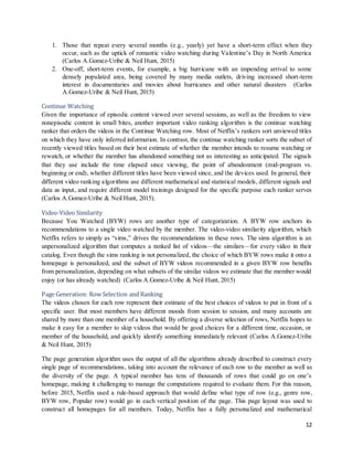 12
1. Those that repeat every several months (e.g., yearly) yet have a short-term effect when they
occur, such as the uptick of romantic video watching during Valentine’s Day in North America
(Carlos A.Gomez-Uribe & Neil Hunt, 2015)
2. One-off, short-term events, for example, a big hurricane with an impending arrival to some
densely populated area, being covered by many media outlets, driving increased short-term
interest in documentaries and movies about hurricanes and other natural disasters (Carlos
A.Gomez-Uribe & Neil Hunt, 2015)
Continue Watching
Given the importance of episodic content viewed over several sessions, as well as the freedom to view
nonepisodic content in small bites, another important video ranking algorithm is the continue watching
ranker that orders the videos in the Continue Watching row. Most of Netflix’s rankers sort unviewed titles
on which they have only inferred information. In contrast, the continue watching ranker sorts the subset of
recently viewed titles based on their best estimate of whether the member intends to resume watching or
rewatch, or whether the member has abandoned something not as interesting as anticipated. The signals
that they use include the time elapsed since viewing, the point of abandonment (mid-program vs.
beginning or end), whether different titles have been viewed since, and the devices used. In general, their
different video ranking algorithms use different mathematical and statistical models, different signals and
data as input, and require different model trainings designed for the specific purpose each ranker serves
(Carlos A.Gomez-Uribe & Neil Hunt, 2015).
Video-Video Similarity
Because You Watched (BYW) rows are another type of categorization. A BYW row anchors its
recommendations to a single video watched by the member. The video-video similarity algorithm, which
Netflix refers to simply as “sims,” drives the recommendations in these rows. The sims algorithm is an
unpersonalized algorithm that computes a ranked list of videos—the similars—for every video in their
catalog. Even though the sims ranking is not personalized, the choice of which BYW rows make it onto a
homepage is personalized, and the subset of BYW videos recommended in a given BYW row benefits
from personalization, depending on what subsets of the similar videos we estimate that the member would
enjoy (or has already watched) (Carlos A.Gomez-Uribe & Neil Hunt, 2015)
Page Generation: Row Selection and Ranking
The videos chosen for each row represent their estimate of the best choices of videos to put in front of a
specific user. But most members have different moods from session to session, and many accounts are
shared by more than one member of a household. By offering a diverse selection of rows, Netflix hopes to
make it easy for a member to skip videos that would be good choices for a different time, occasion, or
member of the household, and quickly identify something immediately relevant (Carlos A.Gomez-Uribe
& Neil Hunt, 2015)
The page generation algorithm uses the output of all the algorithms already described to construct every
single page of recommendations, taking into account the relevance of each row to the member as well as
the diversity of the page. A typical member has tens of thousands of rows that could go on one’s
homepage, making it challenging to manage the computations required to evaluate them. For this reason,
before 2015, Netflix used a rule-based approach that would define what type of row (e.g., genre row,
BYW row, Popular row) would go in each vertical position of the page. This page layout was used to
construct all homepages for all members. Today, Netflix has a fully personalized and mathematical
 