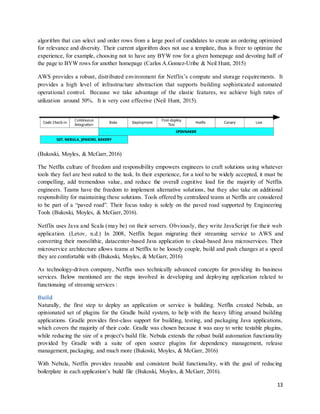 13
algorithm that can select and order rows from a large pool of candidates to create an ordering optimized
for relevance and diversity. Their current algorithm does not use a template, thus is freer to optimize the
experience, for example, choosing not to have any BYW row for a given homepage and devoting half of
the page to BYW rows for another homepage (Carlos A.Gomez-Uribe & Neil Hunt, 2015)
AWS provides a robust, distributed environment for Netflix’s compute and storage requirements. It
provides a high level of infrastructure abstraction that supports building sophisticated automated
operational control. Because we take advantage of the elastic features, we achieve high rates of
utilization around 50%. It is very cost effective (Neil Hunt, 2015).
(Bukoski, Moyles, & McGarr, 2016)
The Netflix culture of freedom and responsibility empowers engineers to craft solutions using whatever
tools they feel are best suited to the task. In their experience, for a tool to be widely accepted, it must be
compelling, add tremendous value, and reduce the overall cognitive load for the majority of Netflix
engineers. Teams have the freedom to implement alternative solutions, but they also take on additional
responsibility for maintaining these solutions. Tools offered by centralized teams at Netflix are considered
to be part of a “paved road”. Their focus today is solely on the paved road supported by Engineering
Tools (Bukoski, Moyles, & McGarr, 2016).
Netflix uses Java and Scala (may be) on their servers. Obviously, they write JavaScript for their web
application. (Letov, n.d.) In 2008, Netflix began migrating their streaming service to AWS and
converting their monolithic, datacenter-based Java application to cloud-based Java microservices. Their
microservice architecture allows teams at Netflix to be loosely couple, build and push changes at a speed
they are comfortable with (Bukoski, Moyles, & McGarr, 2016)
As technology-driven company, Netflix uses technically advanced concepts for providing its business
services. Below mentioned are the steps involved in developing and deploying application related to
functionaing of streamig services :
Build
Naturally, the first step to deploy an application or service is building. Netflix created Nebula, an
opinionated set of plugins for the Gradle build system, to help with the heavy lifting around building
applications. Gradle provides first-class support for building, testing, and packaging Java applications,
which covers the majority of their code. Gradle was chosen because it was easy to write testable plugins,
while reducing the size of a project's build file. Nebula extends the robust build automation functionality
provided by Gradle with a suite of open source plugins for dependency management, release
management, packaging, and much more (Bukoski, Moyles, & McGarr, 2016)
With Nebula, Netflix provides reusable and consistent build functionality, with the goal of reducing
boilerplate in each application’s build file (Bukoski, Moyles, & McGarr, 2016).
 