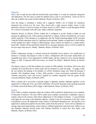 14
Integrate
Once a line of code has been built and tested locally using Nebula, it is ready for continuous integration
and deployment. The first step is to push the updated source code to a git repository. Teams are free to
find a git workflow that works for them (Bukoski, Moyles, & McGarr, 2016).
Once the change is committed, a Jenkins job is triggered. Netflix’s use of Jenkins for continuous
integration has evolved over the years. They started with a single massive Jenkins master in their
datacenter and have evolved to running 25 Jenkins masters in AWS. Jenkins is used throughout Netflix
for a variety of automation tasks above just simple continuous integration
(Bukoski, Moyles, & McGarr, 2016)A Jenkins job is configured to invoke Nebula to build, test and
package the application code. If the repository being built is a library, Nebula will publish the .jar to their
artifact repository. If the repository is an application, then the Nebula ospackage plugin will be executed.
Using the Nebula ospackage (short for “operating system package”) plugin, an application’s build artifact
will be bundled into either a Debian or RPM package, whose contents are defined via a simple Gradle-
based DSL. Nebula will then publish the Debian file to a package repository where it will be available for
the next stage of the process,“baking” (Bukoski, Moyles, & McGarr, 2016)
Bake
Netflix’s deployment strategy is centered around the Immutable Server pattern. Live modification of
instances is strongly discouraged in order to reduce configuration drift and ensure deployments are
repeatable from source. Every deployment at Netflix begins with the creation of a new Amazon Machine
Image, or AMI. To generate AMIs from source, we created “the Bakery” (Bukoski, Moyles, & McGarr,
2016)
The Bakery exposes an API that facilitates the creation of AMIs globally. The Bakery API service then
schedules the actual bake job on worker nodes that use Aminator to create the image. To trigger a bake,
the user declares the package to be installed, as well the foundation image onto which the package is
installed. That foundation image, or Base AMI, provides a Linux environment customized with the
common conventions, tools, and services required for seamless integration with the greater Netflix
ecosystem (Bukoski, Moyles, & McGarr, 2016).
When a Jenkins job is successful, it typically triggers a Spinnaker pipeline. Spinnaker pipelines can be
triggered by a Jenkins job or by a git commit. Spinnaker will read the operating system package generated
by Nebula, and call the Bakery API to trigger a bake (Bukoski, Moyles, & McGarr, 2016).
Deploy
Once a bake is complete, Spinnaker makes the resultant AMI available for deployment to tens, hundreds,
or thousands of instances. The same AMI is usable across multiple environments as Spinnaker exposes a
runtime context to the instance which allows applications to self-configure at runtime. A successful bake
will trigger the next stage of the Spinnaker pipeline, a deploy to the test environment. From here, teams
will typically exercise the deployment using a battery of automated integration tests. The specifics of an
application’s deployment pipeline become fairly custom from this point on. Teams will use Spinnaker to
manage multi-region deployments, canary releases, red/black deployments and much more. Suffice to say
that Spinnaker pipelines provide teams with immense flexibility to control how they deploy code
(Bukoski, Moyles, & McGarr, 2016)
 