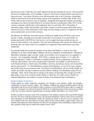 16
practice proves that a “think big, start small” approach has the most potential for success . This means that
the process of implementing an EA capability is a process with iterative and incremental steps, based on a
long term vision . Each step in the process must add measurable value to the EA practice, and priorities
should be based on the needs and the change capacity of the organization (Franken, Djik, & Gils, 2013).
Netflix followed this EA practice since its beginning. Though Reed Hastings had a big idea of providing a
streaming service that he fervently believed in, he started with lots of small projects (Mui, 2011). On the
contrary, companies with big ideas tend to implement them in a rush (Mui, 2011). The number of
subscribers joining Netflix and subscribers that Netflix retained was the best metrics that Netflix used to
measure the success of the small projects and it made necessary changes to the EA to expand its user base
and to provide better service to their customers.
By following the “think big, start small” practice, Netflix grew rapidly from a DVD-by- rental service
provider to online streaming service provider and provider of own content. Even when Netflix was
making good profits with DVD-by- rental service, it never stopped innovating and discovering new
means of content delivery to its customers. They took many bold projects like moving into internet and
producing their own videos which was a completely new approach to them and became a successful
organization.
Even though Netflix has become the top player in the video rental industry, it needs to face many
challenges in the future and the biggest challenge will be the competition from Blockbuster. Although the
Blockbuster bankruptcy might seem like a huge win for Netflix, it isn’t all good news. Its competitor is
not gone -- just reorganizing (Indiviglio, 2010). When a company goes to Chapter 11, it’s a little like
going through detox. Chapter 11 bankruptcy is intended primarily for the reorganization of businesses
with heavy debt burdens, most often associated with corporations but available to small businesses as
well (Thomson Reuters). It sheds some of its liabilities and costs, and ends up a leaner, more focused firm
that can reinvent itself. So when Blockbuster emerges from bankruptcy, it won’t be the same company
that Netflix found so easy to smack around . That doesn’t mean Blockbuster will necessarily triumph over
Netflix, but Netflix can expect a different and more difficult challenge from Blockbuster going forward
(Indiviglio, 2010). Just by being open to changes in the market, incorporating those changes to provide a
high quality service to the customers and by sticking to “think big, start small” practice, Netflix can
withstand Blockbuster and continue to remain the leader of streaming and video rental industry.
BusinessMgmt Perspective
Netflix gained its initial competitive advantage, not through a new business model, but through a
combination of known business models. The company combined the physical landlord model with the
subscription and all you can eat models to allow customers to rent all the DVDs they could in a month for
a flat fee. Customers were allowed to keep the DVDs for an unlimited period of time and were not subject
to late fees. In return, customers agreed to pay a recurring monthly subscription fee. (Noren,2013)
Netflix was able to overcome some of the weaknesses of the landlord model by delivering DVDs through
the mail. This lack of physical infrastructure and advanced integration with the postal service provided a
clear advantage over the Blockbuster model. By opening up rentals to all you can eat, customers were
never subject to late fees and could rent as many videos as they wanted within a single month. Lastly, the
monthly subscription provided consistent cash flow for the company while establishing a single low price
that customers could count on month after month. (Noren, 2013)
 
