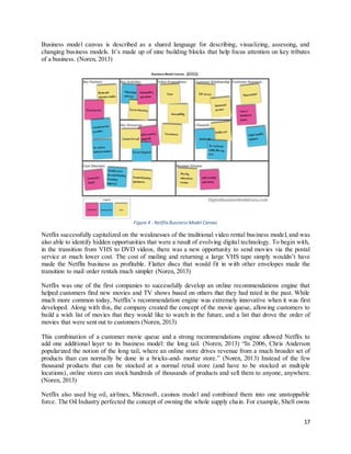 17
Business model canvas is described as a shared language for describing, visualizing, assessing, and
changing business models. It’s made up of nine building blocks that help focus attention on key tributes
of a business. (Noren, 2013)
Figure 4 : Netflix Business Model Canvas
Netflix successfully capitalized on the weaknesses of the traditional video rental business model, and was
also able to identify hidden opportunities that were a result of evolving digital technology. To begin with,
in the transition from VHS to DVD videos, there was a new opportunity to send movies via the postal
service at much lower cost. The cost of mailing and returning a large VHS tape simply wouldn’t have
made the Netflix business as profitable. Flatter discs that would fit in with other envelopes made the
transition to mail order rentals much simpler (Noren, 2013)
Netflix was one of the first companies to successfully develop an online recommendations engine that
helped customers find new movies and TV shows based on others that they had rated in the past. While
much more common today, Netflix’s recommendation engine was extremely innovative when it was first
developed. Along with this, the company created the concept of the movie queue, allowing customers to
build a wish list of movies that they would like to watch in the future, and a list that drove the order of
movies that were sent out to customers (Noren, 2013)
This combination of a customer movie queue and a strong recommendations engine allowed Netflix to
add one additional layer to its business model: the long tail. (Noren, 2013) “In 2006, Chris Anderson
popularized the notion of the long tail, where an online store drives revenue from a much broader set of
products than can normally be done in a bricks-and- mortar store.” (Noren, 2013) Instead of the few
thousand products that can be stocked at a normal retail store (and have to be stocked at multiple
locations), online stores can stock hundreds of thousands of products and sell them to anyone, anywhere.
(Noren, 2013)
Netflix also used big oil, airlines, Microsoft, casinos model and combined them into one unstoppable
force. The Oil Industry perfected the concept of owning the whole supply chain. For example, Shell owns
 