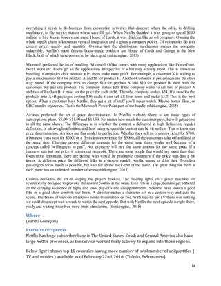 18
everything it needs to do business from exploration activities that discover where the oil is, to drilling
machinery, to the service station where cars fill gas. When Netflix decided it was going to spend $100
million to hire Kevin Spacey and make House of Cards, it was thinking like an oil company. Owning the
whole supply chain is known as vertical integration and it gives a company power. Oil companies do it to
control price, quality and quantity. Owning just the distribution mechanism makes the company
vulnerable. Netflix’s most famous house-made products are House of Cards and Orange is the New
Black, both of which have proven to be black gold (thinkengine, 2015)
Microsoft perfected the art of bundling. Microsoft Office comes with many applications like PowerPoint,
excel, word etc. Users get all the applications irrespective of what they actually need. This is known as
bundling. Companies do it because it let them make more profit. For example, a customer X is willing to
pay a maximum of $10 for product A and $6 for product B. Another Customer Y preferences are the other
way round. If the company tries to charge $10 for product A and $10 for product B, then both the
customers buy just one product. The company makes $20. If the company wants to sell two of product A
and two of Product B, it must set the price for each at $6. Then the company makes $24. If it bundles the
products into A+B packages costing $16 each, it can sell all four items and make $32! This is the best
option. When a customer buys Netflix, they get a lot of stuff you’ll never watch. Maybe horror films, or
BBC murder mysteries. That’s the Microsoft PowerPoint part of the bundle (thinkengine, 2015)
Airlines perfected the art of price discrimination. In Netflix website, there is are three types of
subscriptions plans: $8.99, $11.99 and $14.99. No matter how much the customer pays, he will get access
to all the same shows. The difference is in whether the content is delivered in high definition, regular
definition, or ultra-high definition, and how many screens the content can be viewed on. This is known as
price discrimination. Airlines use this model to perfection. Whether they sell an economy ticket for $700,
a business class seat for $2000 or a first class experience for $5000, all the customers take off and land at
the same time. Charging people different amounts for the same basic thing works well because of a
concept called “willingness to pay”. Not everyone will pay the same amount for the same good. If a
business sets just one price, it misses out on profit. There are some people that would pay more than that.
Even more important, there are people who would be profitable customers if the price was just a bit
lower. A different price for different folks is a proven model. Netflix wants to skim their first-class
passengers for as much as possible, but also fill up the back-end of the plane. The great thing for them is
their plane has an unlimited number of seats (thinkengine, 2015)
Casinos perfected the art of keeping the players hooked. The flashing lights on a poker machine are
scientifically designed to provoke the reward centers in the brain. Like rats in a cage, humans get addicted
on the dizzying sequence of highs and lows, pay-offs and disappointments. Scientist have shown a good
film or a good show controls our brain. A director makes a character act in a certain way and cuts the
scene. The brains of viewers all release neuro-transmitters on cue. With free-to- air TV there was nothing
we could do except wait a week to watch the next episode. But with Netflix the next episode is right there,
ready and waiting to deliver more brain stimulation. (thinkengine, 2015)
Where
(Varsha Gorrepati)
ExecutivePerspective
Netflix has huge subscriber base in The United States. South and Central America also have
large Netflix presences, as the service worked fairly actively to expand into those regions.
Below figure shows top 10 countries having more number of total number of unique titles (
TV and movies ) available as of February 22nd, 2016. (Toledo, ExStreamist)
 