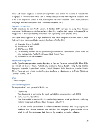20
These CDN servers are placed at internet service provider’s data centers. For example, in France Netflix
is deployed at Telehouse Paris with 1 Tbps of Internet connectivity and 40kW of power. Telehouse Paris
is one of the largest data centers in Paris, handling 80% of France’s Internet Traffic. Netflix can reach
every single network across France from Telehouse Paris (Ernie, 2015).
EngineerPerspective
Netflix maintains its own CDN servers. It handles CDN services by using Open Connect
programme. Netflix partners with Internet Service Providers to deliver their content in the most efficient
way possible so that video streaming subscribers view high quality videos (Netflix, 2016).
The OpenConnect appliance is a high-performance web server integrated with the Netflix Content
Delivery System. It consists of below mentioned software: (Netflix, 2016)
(a) Operating System: FreeBSD
(b) Web Server: NGINX
(c) BGP daemon: BIRD
(d) The remaining software on the system manages content and communicates system health and
other statistics to the Netflix OpenConnect Cloud Control Plane.
(e) IPv4 and IPv6 are fully supported
TechnicianPerspective
Netflix OpenConnect provides peering locations at Internet Exchange points (IXP). These IXPs
are located in United states, Netherlands, Germany, Japan, Egypt, Hong Kong, France,
Singapore, Australia, Switzerland, Ireland, United Kingdom, Italy, Brazil and Austria (Netflix,
2016). There are also private peering locations available at places present in United States and
Germany (Netflix, 2016)
Who
(Varsha Gorrepati)
ExecutivePerspective
The organizational units present in Netflix are:
1. Engineering:
This department is responsible for cloud and platform programming (Adi, 2014)
2. Data, Analytics, Algorithms:
This department is responsible for anticipating customer movie preferences, analyzing
customer usage data and make future forecasts (Adi, 2014)
In the data driven environment like video distribution industry, data analytics plays an
important role. Netflix identified this and used data analytics to predict below details
which helped them to enhance their business by providing innovative solutions:
 