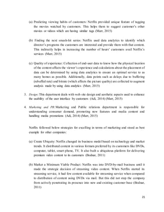 21
(a) Predicting viewing habits of customers: Netflix provided unique feature of tagging
the movies watched by customers. This helps them to suggest customer’s other
movies or videos which are having similar tags (Marr, 2015)
(b) Finding the next smash-hit series: Netflix used data analytics to identify which
director’s programs the customers are interested and provide them with that content.
This indirectly helps in increasing the number of hours’ customers avail Netflix’s
services (Marr, 2015)
(c) Quality of experience: Collection of end-user data to know how the physical location
of the content affects the viewer’s experience and calculations about the placement of
data can be determined by using data analytics to ensure an optimal service to as
many homes as possible. Additionally, data points such as delays due to buffering
(rebuffed rate) and bitrate (which affects the picture quality) are collected to augment
analysis made by using data analytics (Marr, 2015)
3. Design: This department deals with web site design and aesthetic aspects used to enhance
the usability of the user interface by customers (Adi, 2014) (Marr, 2015)
4. Marketing and PR: Marketing and Public relations department is responsible for
understanding consumer demand, promoting new features and media content and
handling media promotions (Adi, 2014) (Marr, 2015)
Netflix followed below strategies for excelling in terms of marketing and stood as best
example for other companies:
(a) Create Ubiquity: Netflix changed its business model based on technology and market
trends. It distributed content in various formats preferred by its customers like DVDs,
computer, tablet, smart phone, TV. It also built a ubiquitous platform for delivering
premium video content to its customers (Bodnar, 2011)
(b) Market a Minimum Viable Product: Netflix was into DVD-by-mail business until it
made the strategic decision of streaming video content. When Netflix started its
streaming service, it had few content available for streaming service when compared
to distribution of content using DVDs via mail. But this did not stop the company
from actively penetrating its presence into new and existing customer base (Bodnar,
2011)
 