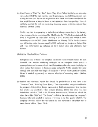 22
(c) Give Prospects What They Don't Know They Want: When Netflix began streaming
videos, their DVD-by-mail business was flourishing and most of the customers were
willing to wait for a day or two to get their next DVD. But Netflix anticipated that
this would become a potential issue as their customer base is expanding. Hence it
skillfully resolved this problem by starting streaming service before its customer base
increased (Bodnar, 2011)
Netflix was fast in responding to technological changes occurring in the industry
when compared to its competitors like Blockbuster. In 1999, Netflix anticipated that
there is no growth for video rental industry in DVD business and started its video
streaming services in 2007 (Press, Blockbuster Inc. History, 2000). But Blockbuster
was still testing online business model in 2008 and could not implement that until the
end. This performance gap reflected on their market share and ultimately their
business.
(d) Quickly Abandon Dying Platforms:
Enterprises need to have clear analytics and return on investment metrics for both
outbound and inbound marketing strategies. If the enterprise could predict a
prolonged decrease in results, then it should consider reallocating marketing budget to
other tactics that increase its business scope and profit. Netflix adopted the same
strategy and identified that usage and adoption of DVDs would gradually decline.
Hence it worked aggressively to increase adoption of streaming video. (Bodnar,
2011)
(e) Publish and Distribute: Netflix has funded the production of a new show called
"House of Cards," featuring Kevin Spacey. This move marked a major transition for
the company. It took them from a mere content distribution company to a business
that creates and distributes video content. (Bodnar, 2011) This show was first
broadcasted on Feb 1, 2013. After this show was successful, Netflix has started few
other shows like “Mitt” and “The Square”. All these shows increased the company’s
business value and resulted in increase of revenue in the first quarter of 2014. The
company’s revenue crossed $1 billion mark and also increased its subscribers base to
more than 46 million (Shaw, 2014)
 