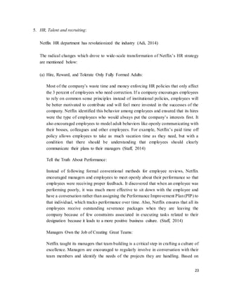 23
5. HR, Talent and recruiting:
Netflix HR department has revolutionized the industry (Adi, 2014)
The radical changes which drove to wide-scale transformation of Netflix’s HR strategy
are mentioned below:
(a) Hire, Reward, and Tolerate Only Fully Formed Adults:
Most of the company’s waste time and money enforcing HR policies that only affect
the 3 percent of employees who need correction. If a company encourages employees
to rely on common sense principles instead of institutional policies, employees will
be better motivated to contribute and will feel more invested in the successes of the
company. Netflix identified this behavior among employees and ensured that its hires
were the type of employees who would always put the company’s interests first. It
also encouraged employees to model adult behaviors like openly communicating with
their bosses, colleagues and other employees. For example, Netflix’s paid time off
policy allows employees to take as much vacation time as they need, but with a
condition that there should be understanding that employees should clearly
communicate their plans to their managers (Staff, 2014)
Tell the Truth About Performance:
Instead of following formal conventional methods for employee reviews, Netflix
encouraged managers and employees to meet openly about their performance so that
employees were receiving proper feedback. It discovered that when an employee was
performing poorly, it was much more effective to sit down with the employee and
have a conversation rather than assigning the Performance Improvement Plan (PIP) to
that individual, which tracks performance over time. Also, Netflix ensures that all its
employees receive outstanding severance packages when they are leaving the
company because of few constraints associated in executing tasks related to their
designation because it leads to a more positive business culture. (Staff, 2014)
Managers Own the Job of Creating Great Teams:
Netflix taught its managers that team building is a critical step in crafting a culture of
excellence. Managers are encouraged to regularly involve in conversation with their
team members and identify the needs of the projects they are handling. Based on
 
