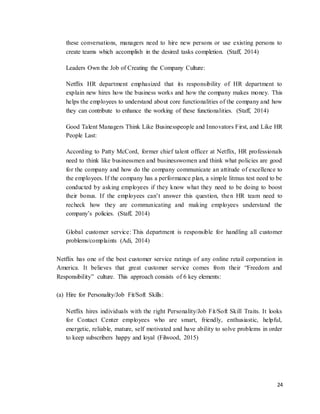 24
these conversations, managers need to hire new persons or use existing persons to
create teams which accomplish in the desired tasks completion. (Staff, 2014)
Leaders Own the Job of Creating the Company Culture:
Netflix HR department emphasized that its responsibility of HR department to
explain new hires how the business works and how the company makes money. This
helps the employees to understand about core functionalities of the company and how
they can contribute to enhance the working of these functionalities. (Staff, 2014)
Good Talent Managers Think Like Businesspeople and Innovators First, and Like HR
People Last:
According to Patty McCord, former chief talent officer at Netflix, HR professionals
need to think like businessmen and businesswomen and think what policies are good
for the company and how do the company communicate an attitude of excellence to
the employees. If the company has a performance plan, a simple litmus test need to be
conducted by asking employees if they know what they need to be doing to boost
their bonus. If the employees can’t answer this question, then HR team need to
recheck how they are communicating and making employees understand the
company’s policies. (Staff, 2014)
Global customer service: This department is responsible for handling all customer
problems/complaints (Adi, 2014)
Netflix has one of the best customer service ratings of any online retail corporation in
America. It believes that great customer service comes from their “Freedom and
Responsibility” culture. This approach consists of 6 key elements:
(a) Hire for Personality/Job Fit/Soft Skills:
Netflix hires individuals with the right Personality/Job Fit/Soft Skill Traits. It looks
for Contact Center employees who are smart, friendly, enthusiastic, helpful,
energetic, reliable, mature, self motivated and have ability to solve problems in order
to keep subscribers happy and loyal (Filwood, 2015)
 